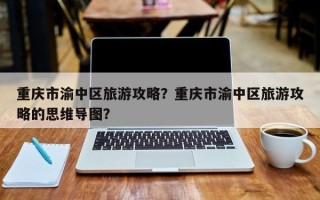 重庆市渝中区旅游攻略？重庆市渝中区旅游攻略的思维导图？