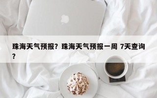 珠海天气预报？珠海天气预报一周 7天查询？