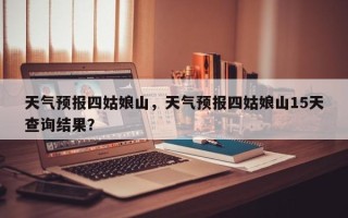 天气预报四姑娘山，天气预报四姑娘山15天查询结果？