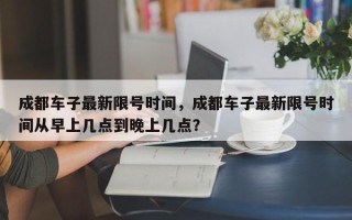 成都车子最新限号时间，成都车子最新限号时间从早上几点到晚上几点？