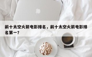 前十太空火箭电影排名，前十太空火箭电影排名第一？