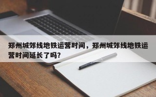 郑州城郊线地铁运营时间，郑州城郊线地铁运营时间延长了吗？