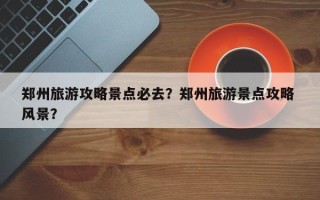 郑州旅游攻略景点必去？郑州旅游景点攻略 风景？