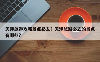 天津旅游攻略景点必去？天津旅游必去的景点有哪些？
