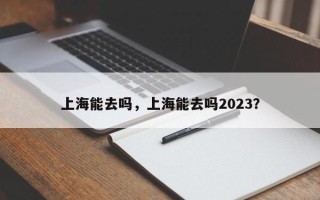 上海能去吗，上海能去吗2023？