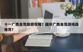 十一广西自驾旅游攻略？国庆广西自驾游线路推荐？