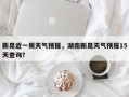 新晃近一周天气预报，湖南新晃天气预报15天查询？