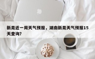 新晃近一周天气预报，湖南新晃天气预报15天查询？