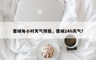 晋城每小时天气预报，晋城24h天气？