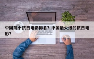 中国前十抗日电影排名？中国最火爆的抗日电影？