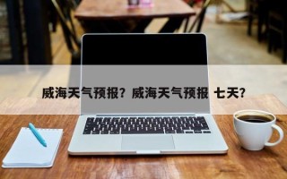 威海天气预报？威海天气预报 七天？