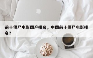 前十僵尸电影国产排名，中国前十僵尸电影排名？
