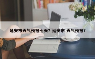 延安市天气预报七天？延安市 天气预报？