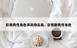 影视男性角色演员排名表，影视剧男性角色