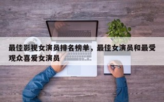 最佳影视女演员排名榜单，最佳女演员和最受观众喜爱女演员