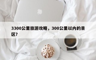 3300公里旅游攻略，300公里以内的景区？