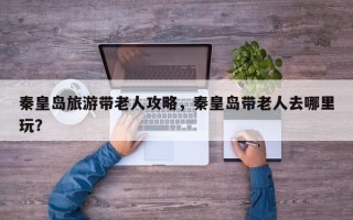 秦皇岛旅游带老人攻略，秦皇岛带老人去哪里玩？