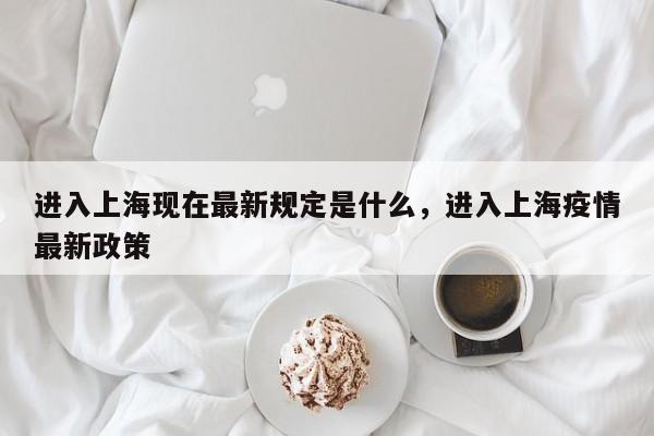进入上海现在最新规定是什么，进入上海疫情最新政策