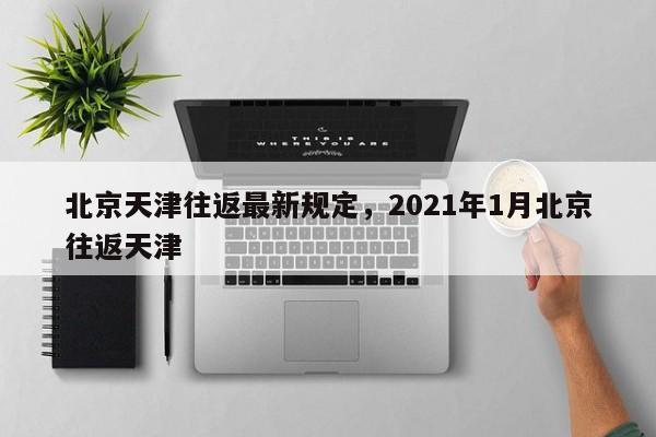 北京天津往返最新规定，2021年1月北京往返天津
