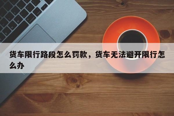 货车限行路段怎么罚款，货车无法避开限行怎么办