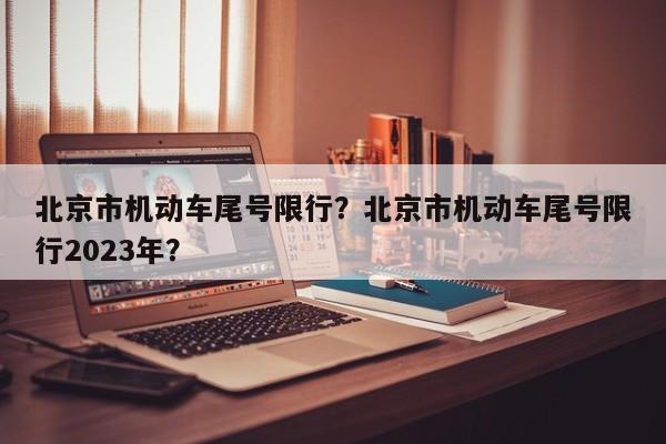 北京市机动车尾号限行？北京市机动车尾号限行2023年？