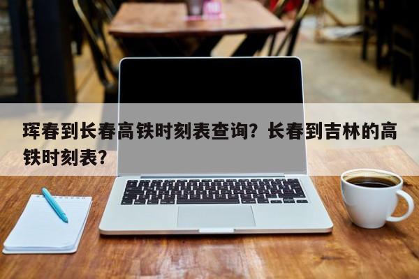 珲春到长春高铁时刻表查询？长春到吉林的高铁时刻表？