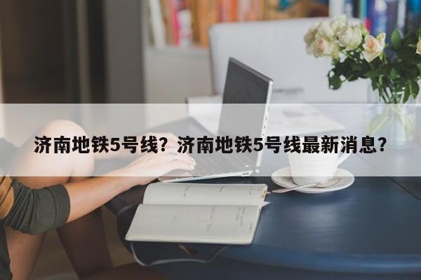 济南地铁5号线？济南地铁5号线最新消息？