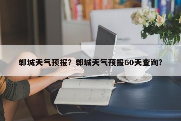 郸城天气预报？郸城天气预报60天查询？