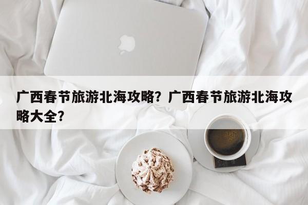 广西春节旅游北海攻略？广西春节旅游北海攻略大全？
