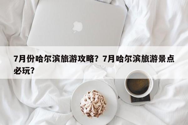 7月份哈尔滨旅游攻略？7月哈尔滨旅游景点必玩？