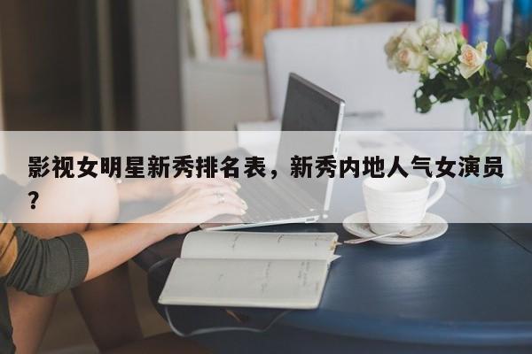 影视女明星新秀排名表，新秀内地人气女演员？