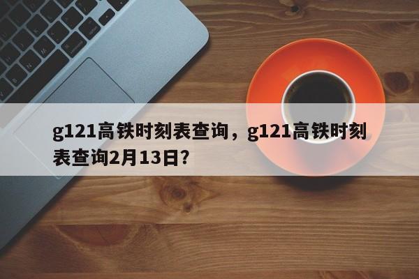 g121高铁时刻表查询，g121高铁时刻表查询2月13日？