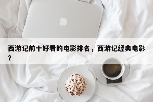 西游记前十好看的电影排名，西游记经典电影？