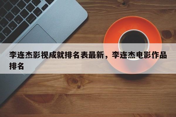 李连杰影视成就排名表最新，李连杰电影作品排名
