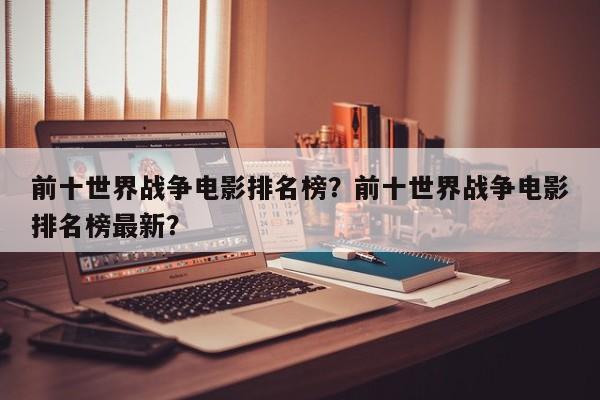 前十世界战争电影排名榜？前十世界战争电影排名榜最新？