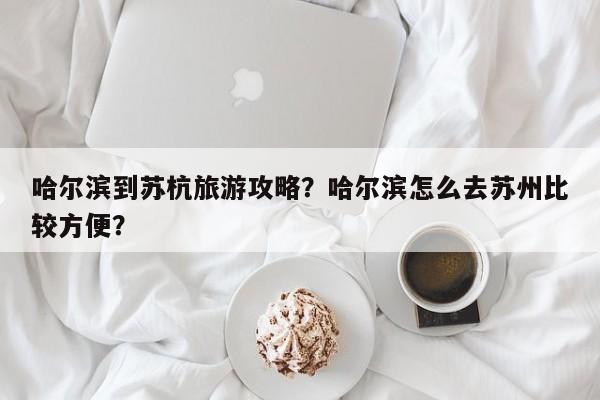 哈尔滨到苏杭旅游攻略？哈尔滨怎么去苏州比较方便？